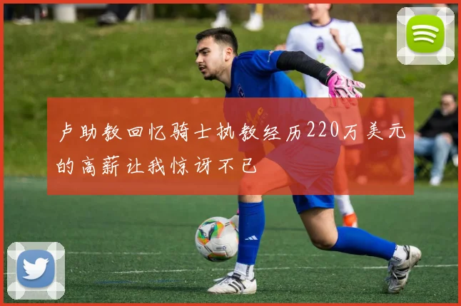 卢助教回忆骑士执教经历220万美元的高薪让我惊讶不已