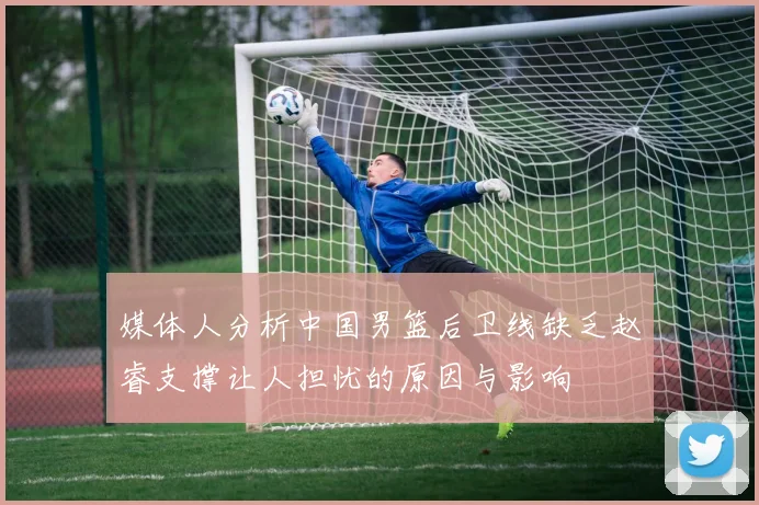 媒体人分析中国男篮后卫线缺乏赵睿支撑让人担忧的原因与影响