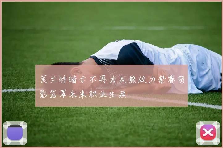 莫兰特暗示不再为灰熊效力禁赛阴影笼罩未来职业生涯