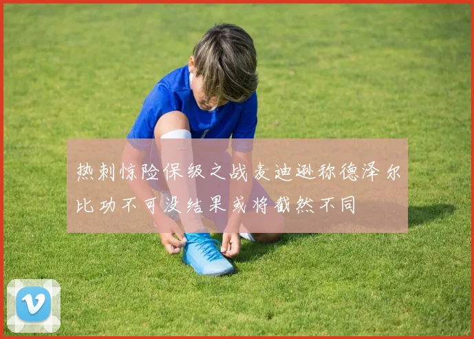 热刺惊险保级之战麦迪逊称德泽尔比功不可没结果或将截然不同