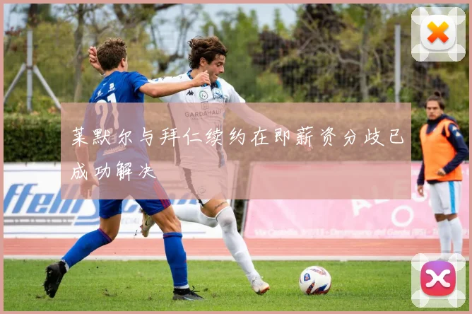 莱默尔与拜仁续约在即薪资分歧已成功解决