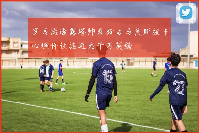 罗马诺透露塔帅看好吉马良斯纽卡心理价位接近九千万英镑
