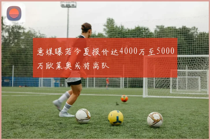 意媒曝若今夏报价达4000万至5000万欧莱奥或将离队