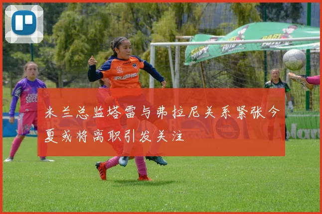 米兰总监塔雷与弗拉尼关系紧张今夏或将离职引发关注