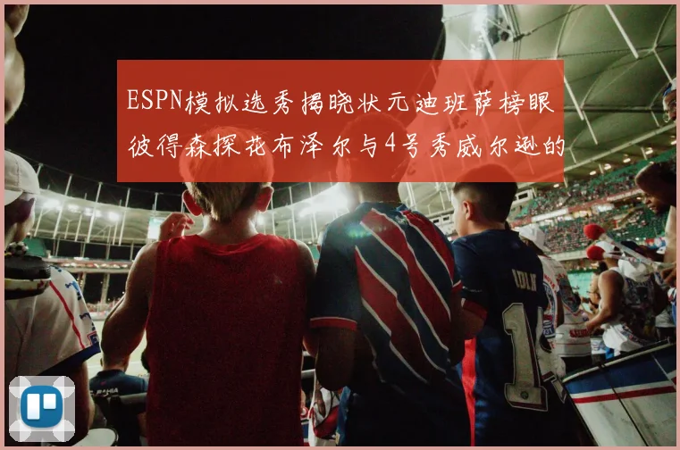 ESPN模拟选秀揭晓状元迪班萨榜眼彼得森探花布泽尔与4号秀威尔逊的精彩表现