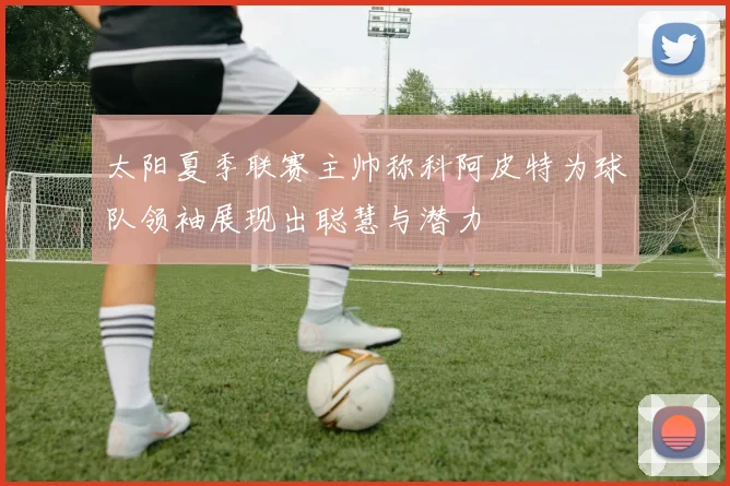 太阳夏季联赛主帅称科阿皮特为球队领袖展现出聪慧与潜力