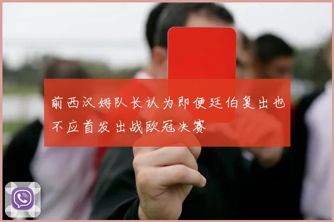 前西汉姆队长认为即便廷伯复出也不应首发出战欧冠决赛