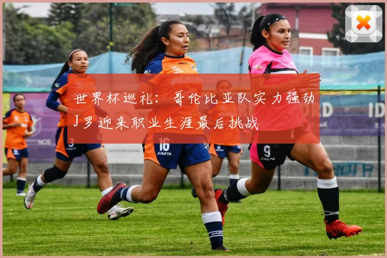 世界杯巡礼：哥伦比亚队实力强劲J罗迎来职业生涯最后挑战