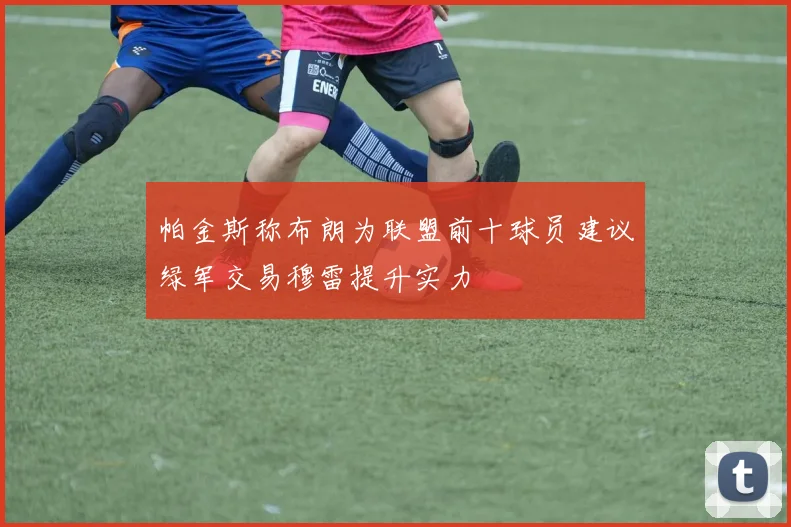 帕金斯称布朗为联盟前十球员建议绿军交易穆雷提升实力