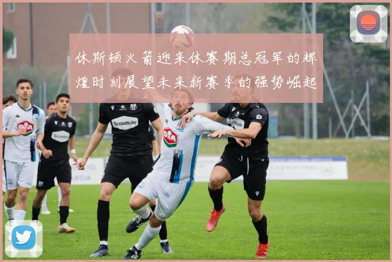 休斯顿火箭迎来休赛期总冠军的辉煌时刻展望未来新赛季的强势崛起