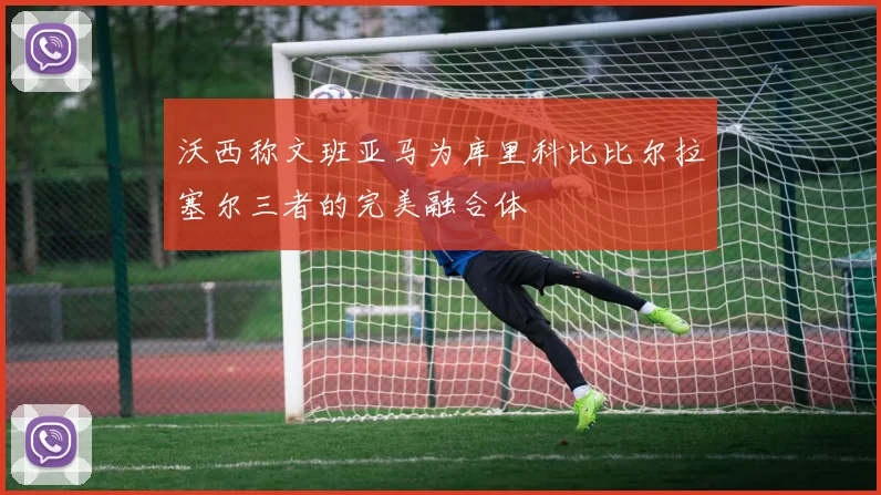 沃西称文班亚马为库里科比比尔拉塞尔三者的完美融合体