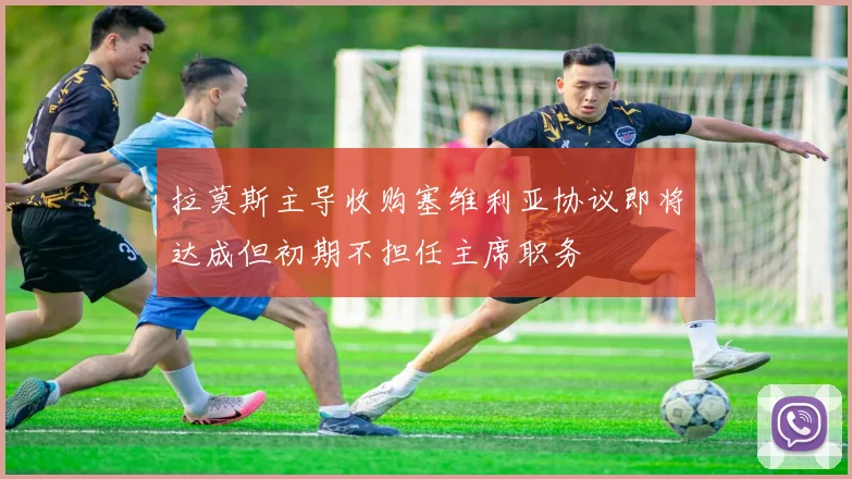 拉莫斯主导收购塞维利亚协议即将达成但初期不担任主席职务