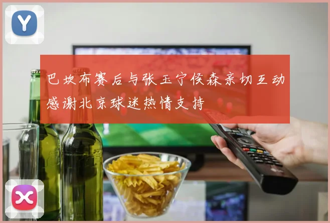 巴坎布赛后与张玉宁侯森亲切互动感谢北京球迷热情支持