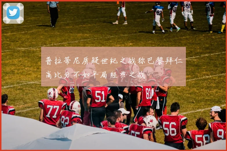 普拉蒂尼质疑世纪之战称巴黎拜仁高比分不如平局经典之战