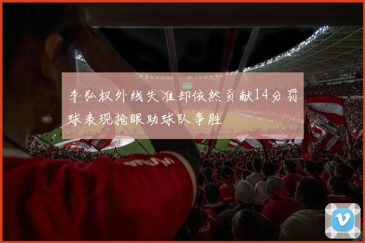 李弘权外线失准却依然贡献14分罚球表现抢眼助球队争胜